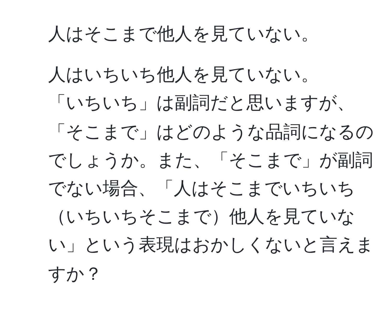 人はそこまで他人を見ていない。  
2. 人はいちいち他人を見ていない。  
「いちいち」は副詞だと思いますが、「そこまで」はどのような品詞になるのでしょうか。また、「そこまで」が副詞でない場合、「人はそこまでいちいちいちいちそこまで他人を見ていない」という表現はおかしくないと言えますか？