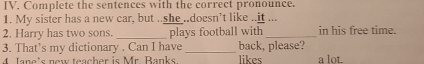 Complete the sentences with the correct pronounce. 
1. My sister has a new car, but ..she ..doesn’t like ..it ... 
2. Harry has two sons. _plays football with _in his free time. 
3. That’s my dictionary . Can I have _likes back, please? 
4 Jane's new teacher is Mr. Banks a lot.