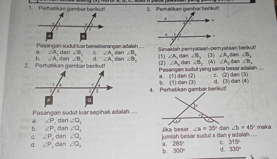 ndrur à, b, C, atau d pada jawaban
1. Perhatikan gambar berikut! 3. Perhatikan gambar berikut!
Pasangan sudut luar berseberangan adalah ....
a. ∠ A_3 dan ∠ B_3 C. ∠ A_2 dan ∠ B_4 Simaklah pernyataan-pernyataan berikut!
b. ∠ A dan ∠ B_3 d. ∠ A dan ∠ B_2 (1) ∠ A_1 dan ∠ B_3 (3) ∠ A_4 dan ∠ B_3
2. Perhatikan gambar berikut! (2) ∠ A_4 dan ∠ B_2 (4) ∠ A_3 dan ∠ B_4
Pasangan sudut yang sama besar adalah ....
a. (1) dan (2) c. (2) dan (3)
b. (1) dan (3) d. (3) dan (4)
4. Perhatikan gambar berikut!
Pasangan sudut luar sepihak adalah ....
a. ∠ P , dan ∠ Q_2
b. ∠ P , dan ∠ Q_4 Jika besar ∠ a=35° dan ∠ b=45° maka
C. ∠ P_2 dan ∠ Q_4 jumlah besar sudut x dan y adalah ....
d. ∠ P dan ∠ Q_3 285°
a.
C. 315°
b. 300° d. 330°