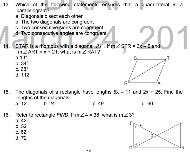 Which of the following statements ensures that a quadrilateral is a
parallelogram?
a. Diagonals bisect each other
b. The two diagonals are congruent
c. Two consecutive sides are congruent.
d. Two consecutive angles are congruent.
14. STAR is a rhombus with a diagonal overline RT. If m∠ STR=3x-5 and
m∠ ART=x+21 , what is m∠ RAT ?
a. 13°
b. 34°
C. 68°
d. 112°
15. The diagonals of a rectangle have lengths 5x-11 and 2x+25. Find the
lengths of the diagonals.
a. 12 b. 24 c. 49 d. 60
16. Refer to rectangle FIND. If m∠ 4=38 , what is m∠ 3 ?
a. 42
b. 52
c. 62
d. 72