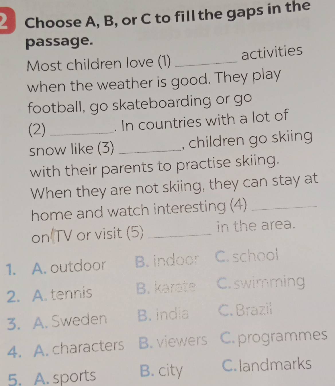 Choose A, B, or C to fill the gaps in the
passage.
Most children love (1) _activities
when the weather is good. They play
football, go skateboarding or go
(2)_
. In countries with a lot of
snow like (3) _, children go skiing
with their parents to practise skiing.
When they are not skiing, they can stay at
home and watch interesting (4)_
on TV or visit (5)_
in the area.
1. A. outdoor B. indoor C. school
2. A. tennis B. karate C. swimming
3. A. Sweden B. India C. Brazil
4. A. characters B. viewers C. programmes
C. landmarks
5. A. sports
B. city