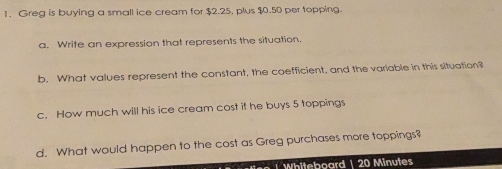 Greg is buying a small ice cream for $2.25, plus $0.50 per topping. 
a. Write an expression that represents the situation. 
b. What values represent the constant, the coefficient, and the variable in this situation? 
c. How much will his ice cream cost if he buys 5 toppings 
d. What would happen to the cost as Greg purchases more toppings? 
Whiteboard | 20 Minutes