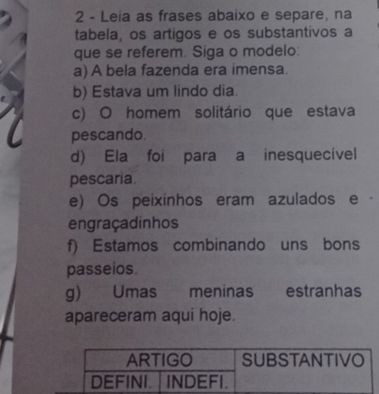 Leia as frases abaixo e separe, na 
tabela, os artigos e os substantivos a 
que se referem. Siga o modelo: 
a) A bela fazenda era imensa. 
b) Estava um lindo dia. 
c) O homem solitário que estava 
pescando. 
d) Ela foi para a inesquecível 
pescaria. 
e) Os peixinhos eram azulados e · 
engraçadinhos 
f) Estamos combinando uns bons 
passeios. 
g) Umas meninas estranhas 
apareceram aqui hoje.