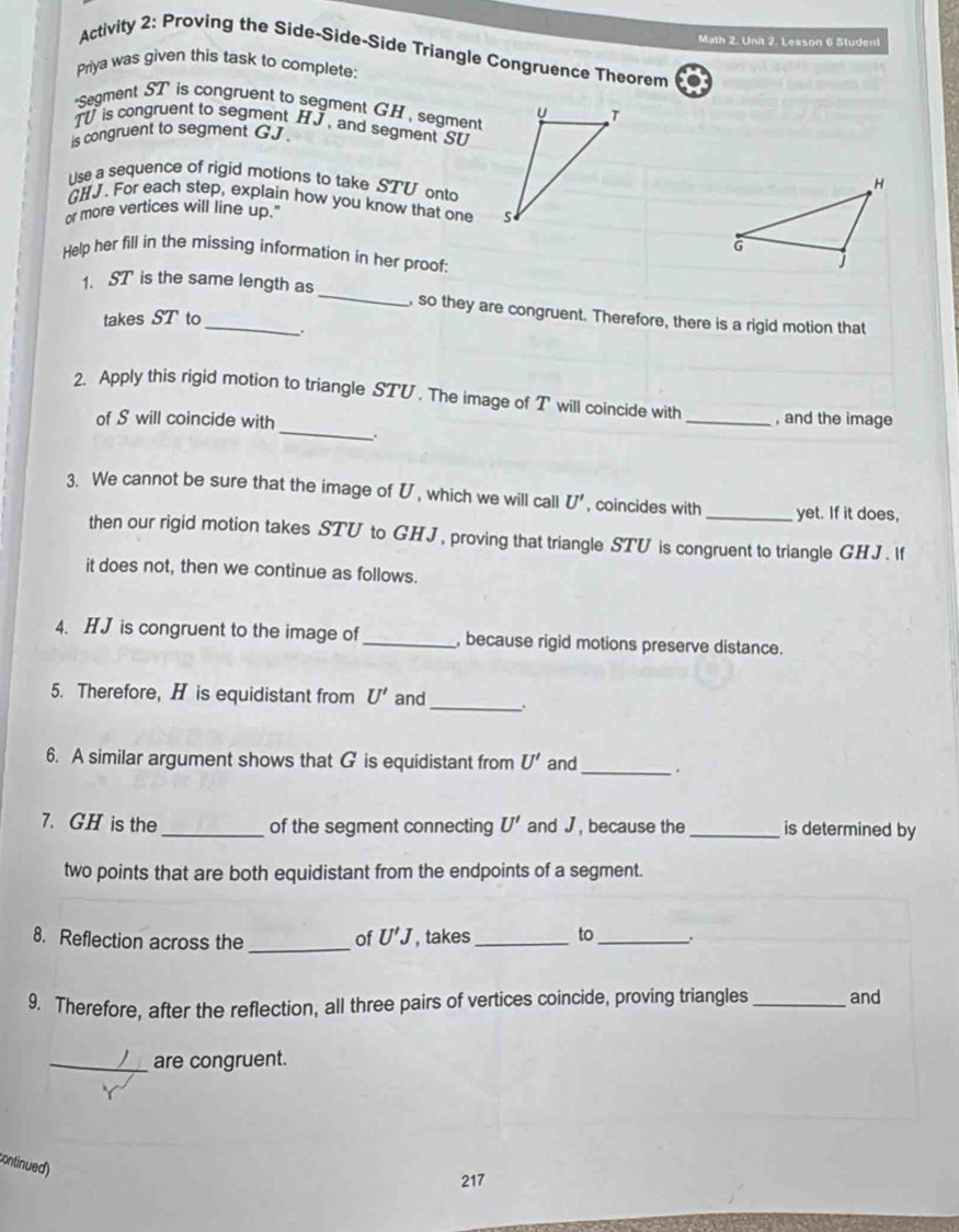 Math 2. Unit 2. Lesson 6 Studeni 
Activity 2: Proving the Side-Side-Side Triangle Congruence Theorem 
Priya was given this task to complete: 
'Segment ST is congruent to segment GH , segment
T is congruent to segment HJ , and segment SU
is congruent to segment GJ. 
Use a sequence of rigid motions to take STV ont
GHJ. For each step, explain how you know that one 
or more vertices will line up.' 
Help her fill in the missing information in her proof: 
1. ST is the same length as _, so they are congruent. Therefore, there is a rigid motion that 
takes ST to 
. 
_ 
2. Apply this rigid motion to triangle STU. The image of T will coincide with _, and the image 
of S will coincide with 
3. We cannot be sure that the image of U , which we will call U' , coincides with_ yet. If it does, 
then our rigid motion takes STU to GHJ, proving that triangle STU is congruent to triangle GHJ. f 
it does not, then we continue as follows. 
4. HJ is congruent to the image of _, because rigid motions preserve distance. 
5. Therefore, H is equidistant from U' and_ . 
6. A similar argument shows that G is equidistant from U' and _. 
7. GH is the_ of the segment connecting U' and J , because the _is determined by 
two points that are both equidistant from the endpoints of a segment. 
8. Reflection across the _of U'J , takes _to_ 
9. Therefore, after the reflection, all three pairs of vertices coincide, proving triangles _and 
_are congruent. 
continued) 
217