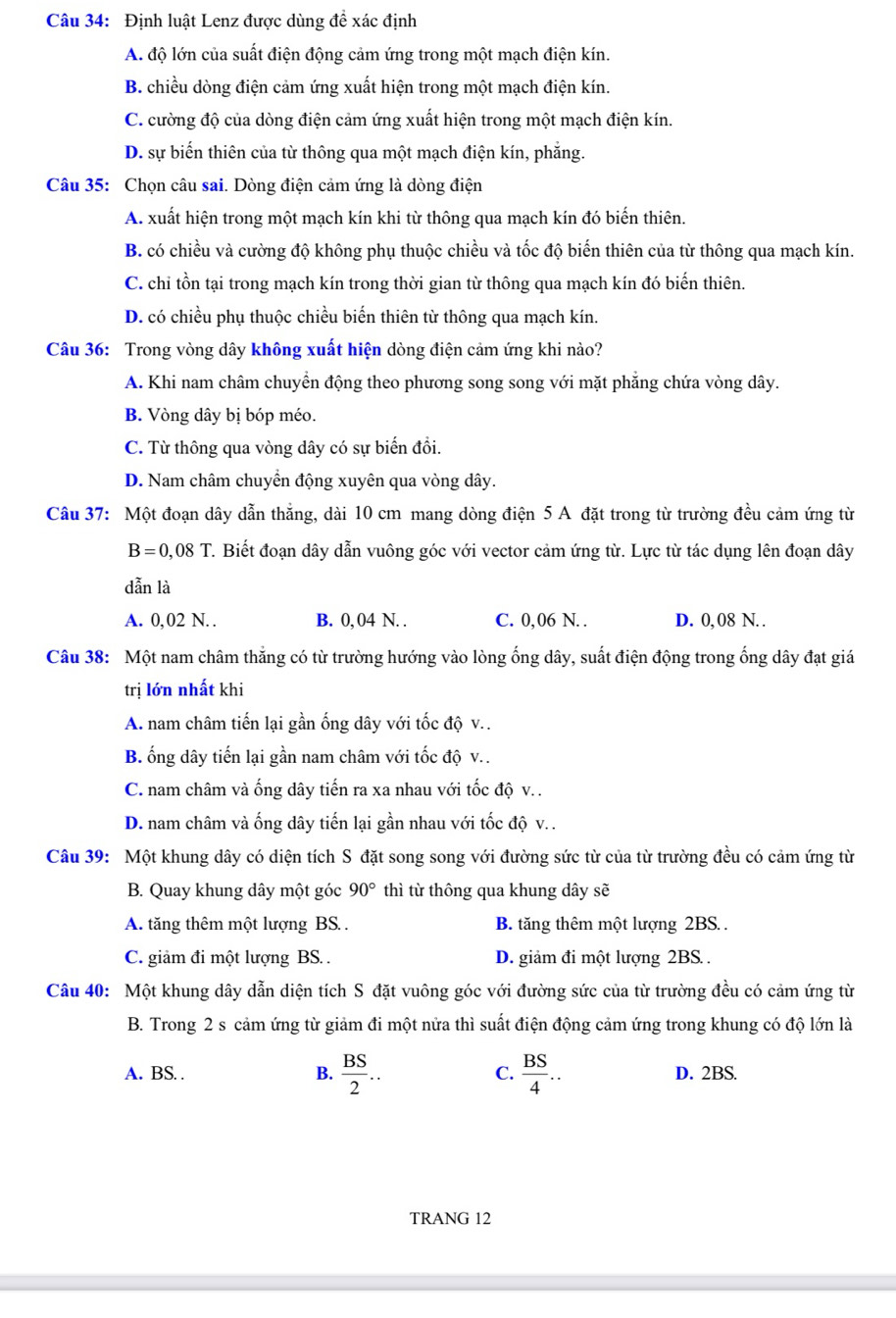 Định luật Lenz được dùng để xác định
A. độ lớn của suất điện động cảm ứng trong một mạch điện kín.
B. chiều dòng điện cảm ứng xuất hiện trong một mạch điện kín.
C. cường độ của dòng điện cảm ứng xuất hiện trong một mạch điện kín.
D. sự biến thiên của từ thông qua một mạch điện kín, phẳng.
Câu 35: Chọn câu sai. Dòng điện cảm ứng là dòng điện
A. xuất hiện trong một mạch kín khi từ thông qua mạch kín đó biến thiên.
B. có chiều và cường độ không phụ thuộc chiều và tốc độ biến thiên của từ thông qua mạch kín.
C. chi tồn tại trong mạch kín trong thời gian từ thông qua mạch kín đó biến thiên.
D. có chiều phụ thuộc chiều biến thiên từ thông qua mạch kín.
Câu 36: Trong vòng dây không xuất hiện dòng điện cảm ứng khi nào?
A. Khi nam châm chuyền động theo phương song song với mặt phẳng chứa vòng dây.
B. Vòng dây bị bóp méo.
C. Từ thông qua vòng dây có sự biến đổi.
D. Nam châm chuyển động xuyên qua vòng dây.
Câu 37: Một đoạn dây dẫn thắng, dài 10 cm mang dòng điện 5 A đặt trong từ trường đều cảm ứng từ
B=0,08T. Biết đoạn dây dẫn vuông góc với vector cảm ứng từ. Lực từ tác dụng lên đoạn dây
dẫn là
A. 0,02 N.. B. 0, 04 N. . C. 0, 06 N. . D. 0, 08 N. .
Câu 38: Một nam châm thắng có từ trường hướng vào lòng ống dây, suất điện động trong ống dây đạt giá
trị lớn nhất khi
A. nam châm tiến lại gần ống dây với tốc độ v..
B. ống dây tiến lại gần nam châm với tốc độ v..
C. nam châm và ống dây tiến ra xa nhau với tốc độ v. .
D. nam châm và ống dây tiến lại gần nhau với tốc độ v. .
Câu 39: Một khung dây có diện tích S đặt song song với đường sức từ của từ trường đều có cảm ứng từ
B. Quay khung dây một góc 90° thì từ thông qua khung dây sẽ
A. tăng thêm một lượng BS. . B. tăng thêm một lượng 2BS. .
C. giảm đi một lượng BS. . D. giảm đi một lượng 2BS .
Câu 40: Một khung dây dẫn diện tích S đặt vuông góc với đường sức của từ trường đều có cảm ứng từ
B. Trong 2 s cảm ứng từ giảm đi một nửa thì suất điện động cảm ứng trong khung có độ lớn là
A. BS. . B.  BS/2 .. C.  BS/4 .. D. 2BS.
TRANG 12