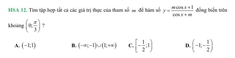 HSA 12. Tìm tập hợp tất cả các giá trị thực của tham số m để hàm số y= (mcos x+1)/cos x+m  đồng biến trên
khoảng (0; π /3 ) ?
A. (-1;1) B. (-∈fty ;-1)∪ (1;+∈fty ) C. [- 1/2 ;1) D. (-1;- 1/2 )