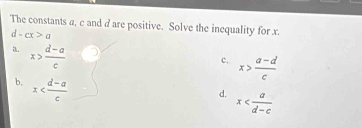 The constants a, c and d are positive. Solve the inequality for x.
a d -cx>a
a. x> (d-a)/c 
c. x> (a-d)/c 
b. x
d. x