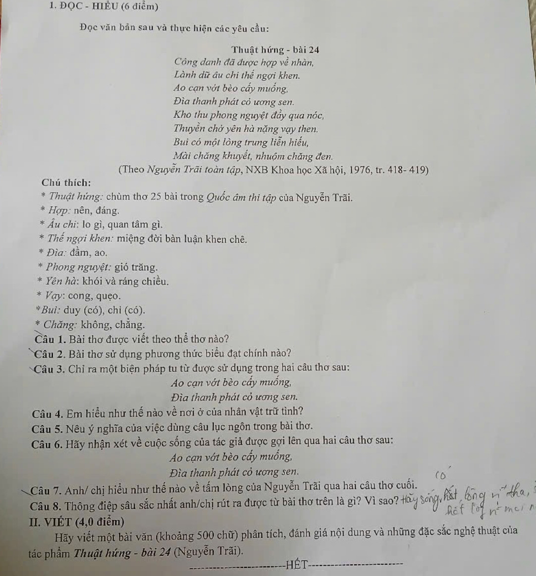 ĐQC - HIEU (6 điểm)
Đọc văn bản sau và thực hiện các yêu cầu:
Thuật hứng - bài 24
Công danh đã được hợp về nhàn,
Lành dữ âu chi thế ngợi khen.
Ao cạn vớt bèo cấy muống,
Đìa thanh phát cỏ ương sen.
Kho thu phong nguyệt đầy qua nóc,
Thuyền chở yên hà nặng vạy then.
Bui có một lòng trung liễn hiếu,
Mài chăng khuyết, nhuộm chăng đen.
(Theo Nguyễn Trãi toàn tập, NXB Khoa học Xã hội, 1976, tr. 418- 419)
Chú thích:
*  Thuật hứng: chùm thơ 25 bài trong Quốc âm thi tập của Nguyễn Trãi.
Hợp: nên, đáng.
Âu chi: lo gì, quan tâm gì.
Thể ngợi khen: miệng đời bàn luận khen chê.
* Đìa: đầm, ao.
Phong nguyệt: gió trăng.
*  Yên hà: khói và ráng chiều.
Vay: cong, quệo.
*Bui: duy (có), chỉ (có).
*  Chăng: không, chẳng.
Câu 1. Bài thơ được viết theo thể thơ nào?
Câu 2. Bài thơ sử dụng phương thức biểu đạt chính nào?
Câu 3. Chỉ ra một biện pháp tu từ được sử dụng trong hai câu thơ sau:
Ao cạn vớt bèo cấy muống,
Đìa thanh phát cỏ ương sen.
Câu 4. Em hiều như thế nào về nơi ở của nhân vật trữ tình?
Câu 5. Nêu ý nghĩa của việc dùng câu lục ngôn trong bài thơ.
Câu 6. Hãy nhận xét về cuộc sống của tác giả được gợi lên qua hai câu thơ sau:
Ao cạn vớt bèo cấy muống,
Đìa thanh phát cỏ ương sen.
Câu 7. Anh/ chị hiểu như thế nào về tấm lòng của Nguyễn Trãi qua hai câu thơ cuối.
Câu 8. Thông điệp sâu sắc nhất anh/chị rút ra được từ bài thơ trên là gì? Vì sao?
II. VIÉT (4,0 điểm)
Hãy viết một bài văn (khoảng 500 chữ) phân tích, đánh giá nội dung và những đặc sắc nghệ thuật của
tác phẩm Thuật hứng - bài 24 (Nguyễn Trãi).
hết