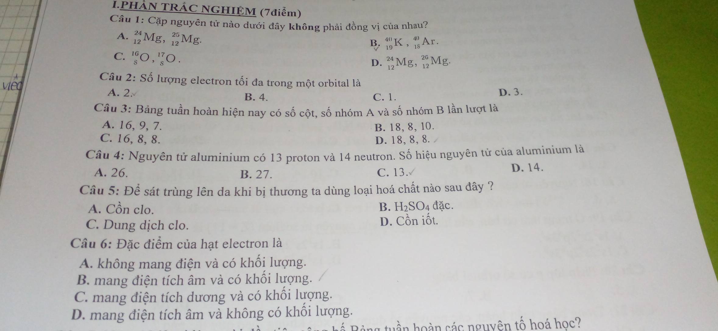 PHẢN TRẢC NGHIỆM (7điểm)
Câu 1: Cặp nguyên tử nào dưới đây không phải đồng vị của nhau?
A. _(12)^(24)Mg, _(12)^(25)Mg
B. _(19)^(40)K, _(18)^(40)Ar. 
C. _8^(16)O, _8^(17)O.
D. _(12)^(24)Mg, _(12)^(26)Mg. 
Câu 2: Số lượng electron tối đa trong một orbital là
A. 2. D. 3.
B. 4. C. 1.
Câu 3: Bảng tuần hoàn hiện nay có số cột, số nhóm A và số nhóm B lần lượt là
A. 16, 9, 7. B. 18, 8, 10.
C. 16, 8, 8. D. 18, 8, 8.
Câu 4: Nguyên tử aluminium có 13 proton và 14 neutron. Số hiệu nguyên tử của aluminium là
A. 26. B. 27. C. 13. D. 14.
Câu 5: Để sát trùng lên da khi bị thương ta dùng loại hoá chất nào sau đây ?
A. Cồn clo. B. H₂SO₄ đặc.
C. Dung dịch clo. D. Cồn iốt.
Câu 6: Đặc điểm của hạt electron là
A. không mang điện và có khối lượng.
B. mang điện tích âm và có khối lượng.
C. mang điện tích dương và có khối lượng.
D. mang điện tích âm và không có khối lượng.
uần hoàn các nguyên tố hoá học?