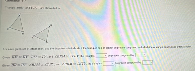 Triangle BRM and YHT are shown below. 
For each given set of information, use the dropdowns to indicate if the triangles can or cannot be proven congruent, and which if any triangle congruence criteria applies 
Given overline RM≌ overline HY, overline BM≌ overline TY , and ∠ BRM≌ ∠ THY , the triangles be proven congruent by □ -
Given overline BR≌ overline HT, ∠ BRM≌ ∠ THY and ∠ RBM≌ ∠ HTY the triangles^+ be proven congruent by □