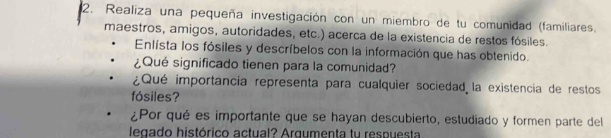 Realiza una pequeña investigación con un miembro de tu comunidad (familiares, 
maestros, amigos, autoridades, etc.) acerca de la existencia de restos fósiles. 
Enlísta los fósiles y descríbelos con la información que has obtenido. 
¿Qué significado tienen para la comunidad? 
¿Qué importancia representa para cualquier sociedad la existencia de restos 
fósiles? 
¿Por qué es importante que se hayan descubierto, estudiado y formen parte del 
legado histórico actual? Arqumenta tu respuesta