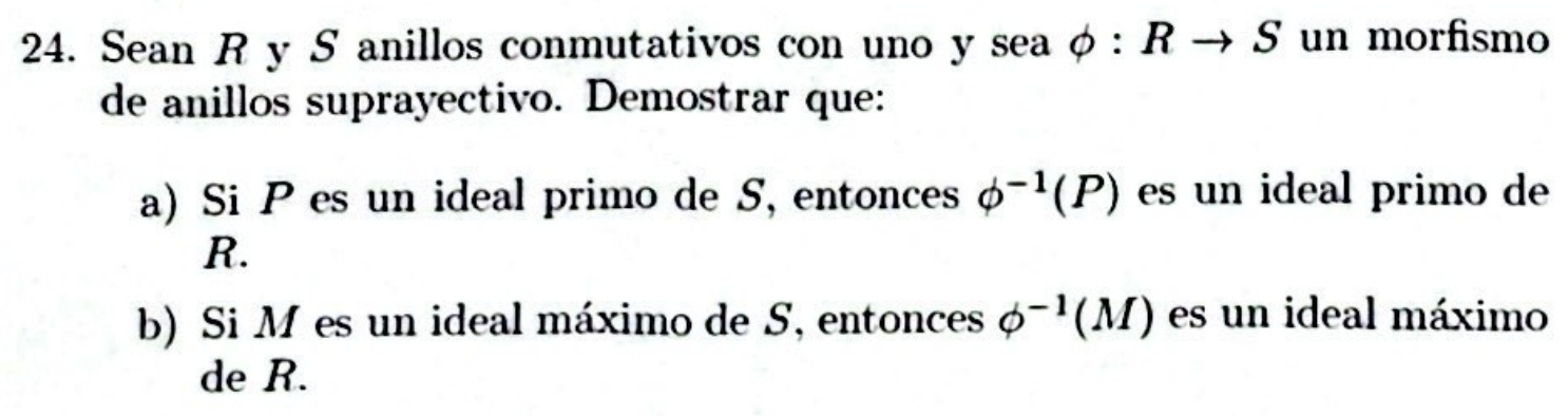 Sean R y S anillos conmutativos con uno y sea phi :Rto S un morfismo 
de anillos suprayectivo. Demostrar que: 
a) Si P es un ideal primo de S, entonces phi^(-1)(P) es un ideal primo de
R. 
b) Si M es un ideal máximo de S, entonces phi^(-1)(M) es un ideal máximo 
de R.