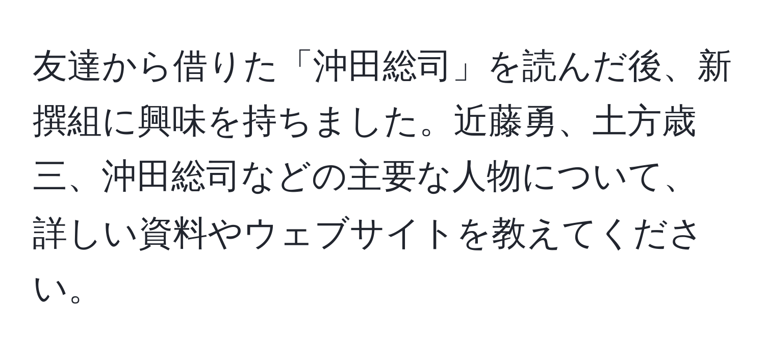 友達から借りた「沖田総司」を読んだ後、新撰組に興味を持ちました。近藤勇、土方歳三、沖田総司などの主要な人物について、詳しい資料やウェブサイトを教えてください。