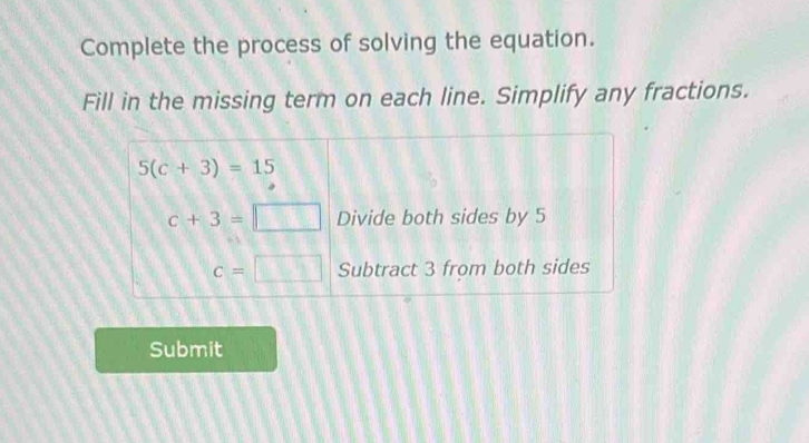 Complete the process of solving the equation. 
Fill in the missing term on each line. Simplify any fractions.
5(c+3)=15
c+3=□ Divide both sides by 5
c=□ Subtract 3 from both sides 
Submit