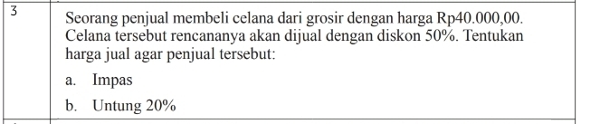 Seorang penjual membeli celana dari grosir dengan harga Rp40.000,00. 
Celana tersebut rencananya akan dijual dengan diskon 50%. Tentukan 
harga jual agar penjual tersebut: 
a. Impas 
b. Untung 20%