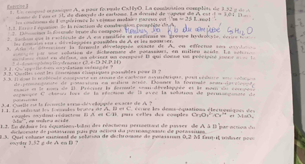 organique A, a pour fonmule CxHyO. La combustion complèté de 3.52 g de A
 □ /□  
1. Ur compos donne de l'eau et 5L de dioxyde de carbone. La densité de vapeur de A est .mo! A=3,0:.1)...
les conditions de l'expérience le volume molaire pazeux est ∴ m=m=25L
11. Ecrire l'équation de la réaction de combustion complète du A.
2. Détensiser la formule brute du composé. 
2. Sachant que la rolécule de A en ramifiée et remerme un groupe hydroxyle, écrire tom  
les fannules sen i développées possibles de A et les nommer.
3. Afis de déterminer la formule développée exacte de A, on effectue son oxydation
menarée par une solution de dichromate de potassiura, en milieu acide. La solunon
oavdane étant en défaut, on obtient un composé B qui donne un précipité jaune 45=
3 4 - dim o ph é n ylhydrazine  e 2,4=D.N 4.P.H)
3, 1. Qu'eppelle-t-on oxydation ménagée ?
3.2. Quelles sont les fonctions chimiques possibles pour B ?
3.3. Il dent la molécule comporte un atome de carbone asymétrique, peut réduire une soluton
de permanganate de potassium en milieu acide. Donner la formule senu-daveloppée
exacie et le nom de B. Préciser la formule semi-développée et le nom du compose
organique C obienu lors de la réaction de B avec la solution de permanganate de
polea
3.4. Quelle est la formule sem-développée exacte de A ?
I.I. En unlissnt les formules brutes de A, B et C, écrire les demi-équations électroniques des et MnO。
couples oxydant-réducteur B A et C/B, purs celles des couples Cr_2O_7^((2+)/Cr^3+)
Mn^(2+) , en mikeu acide.
1.2. En déduire les équations-bilan des réactions permettant de passer de A à 13 par action du 
dichromate de potassium puís par action du permanganate de potassium.
1.3. Quel volme minimal de solution de dichromate de potassium 0,2 M faut-il utiliser pour
oxyder 3.52 g de A en B ?