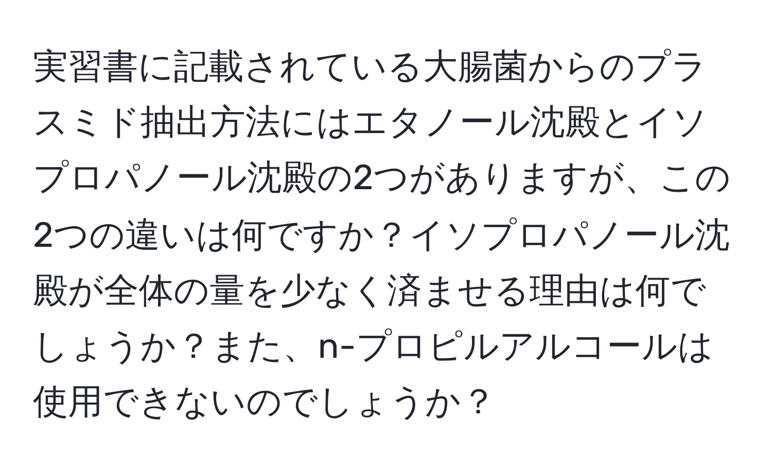 実習書に記載されている大腸菌からのプラスミド抽出方法にはエタノール沈殿とイソプロパノール沈殿の2つがありますが、この2つの違いは何ですか？イソプロパノール沈殿が全体の量を少なく済ませる理由は何でしょうか？また、n-プロピルアルコールは使用できないのでしょうか？