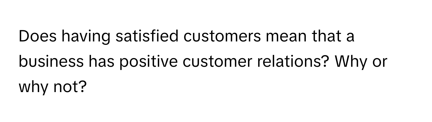 Does having satisfied customers mean that a business has positive customer relations? Why or why not?