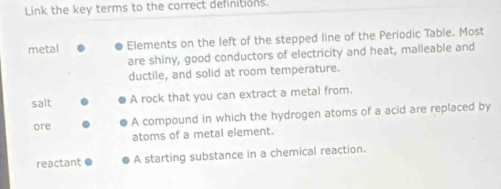 Link the key terms to the correct definitions.
metal Elements on the left of the stepped line of the Periodic Table. Most
are shiny, good conductors of electricity and heat, malleable and
ductile, and solid at room temperature.
salt A rock that you can extract a metal from.
ore A compound in which the hydrogen atoms of a acid are replaced by
atoms of a metal element.
reactant A starting substance in a chemical reaction.