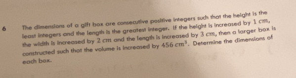 The dimensions of a gift box are consecutive positive integers such that the height is the 
least integers and the length is the greatest integer. If the height is increased by 1 cm, 
the width is increased by 2 cm and the length is increased by 3 cm, then a larger box is 
constructed such that the volume is increased by 456cm^3. Determine the dimensions of 
each box.