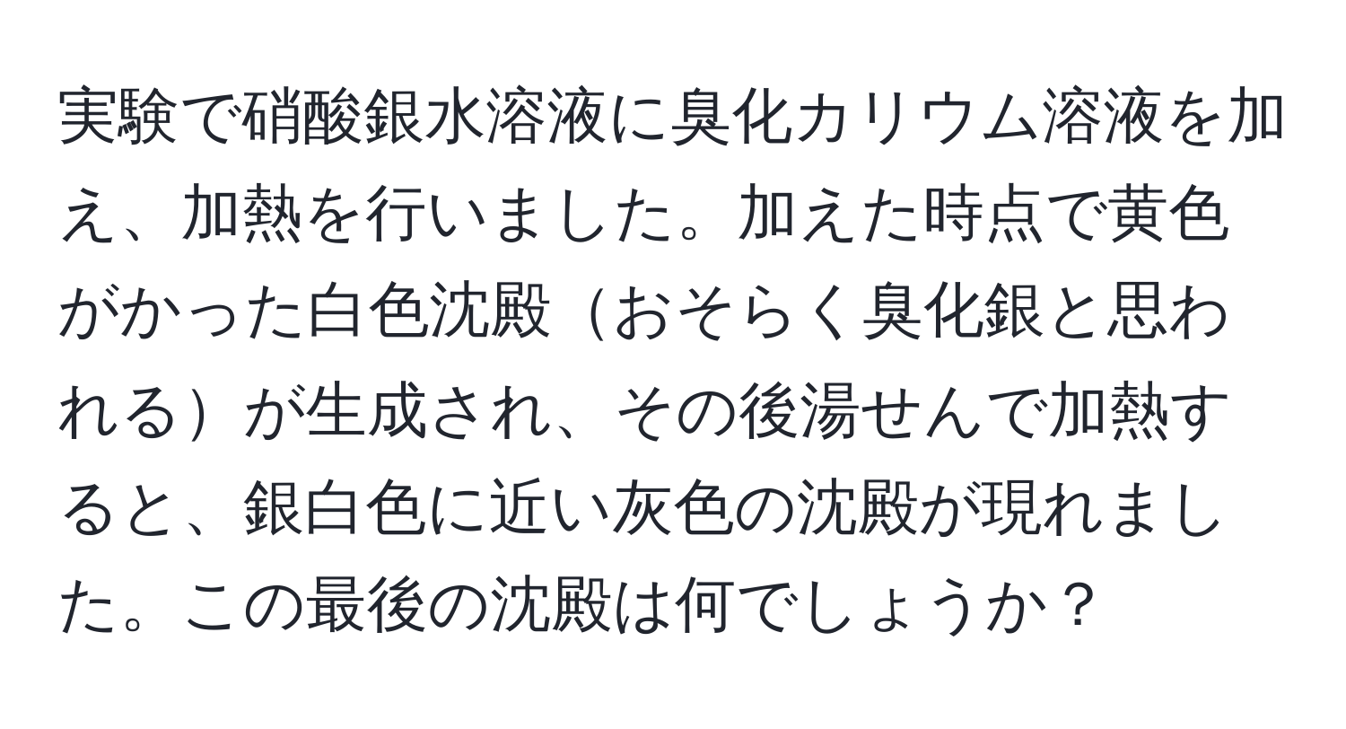 実験で硝酸銀水溶液に臭化カリウム溶液を加え、加熱を行いました。加えた時点で黄色がかった白色沈殿おそらく臭化銀と思われるが生成され、その後湯せんで加熱すると、銀白色に近い灰色の沈殿が現れました。この最後の沈殿は何でしょうか？