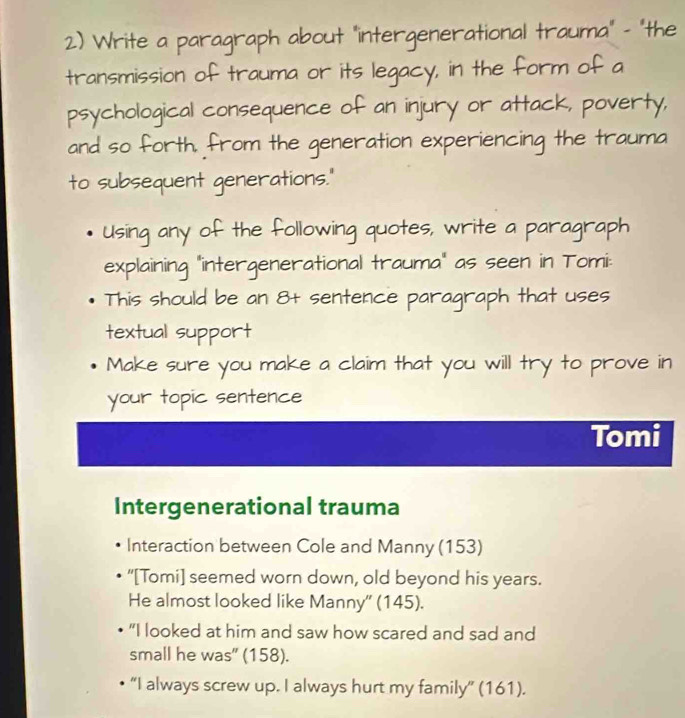 Write a paragraph about "intergenerational trauma" - "the 
transmission of trauma or its legacy, in the form of a 
psychological consequence of an injury or attack, poverty, 
and so forth. from the generation experiencing the trauma 
to subsequent generations." 
Using any of the following quotes, write a paragraph 
explaining "intergenerational trauma" as seen in Tomi: 
This should be an 8 + sentence paragraph that uses 
textual support 
Make sure you make a claim that you will try to prove in 
your topic sentence 
Tomi 
Intergenerational trauma 
Interaction between Cole and Manny (153) 
“[Tomi] seemed worn down, old beyond his years. 
He almost looked like Manny'' (145). 
"I looked at him and saw how scared and sad and 
small he was” (158). 
“I always screw up. I always hurt my family” (161).