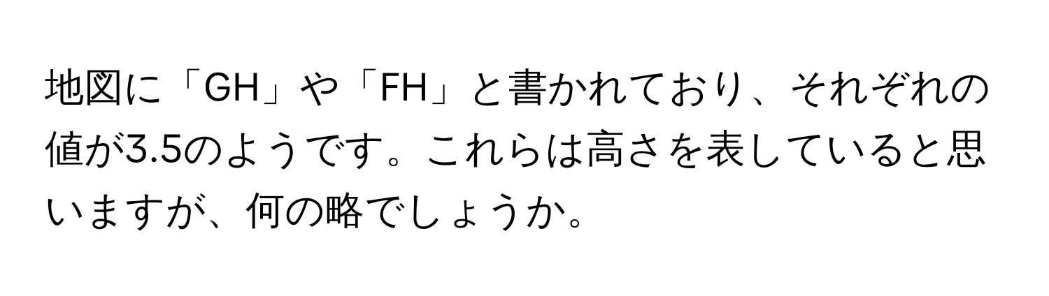 地図に「GH」や「FH」と書かれており、それぞれの値が3.5のようです。これらは高さを表していると思いますが、何の略でしょうか。