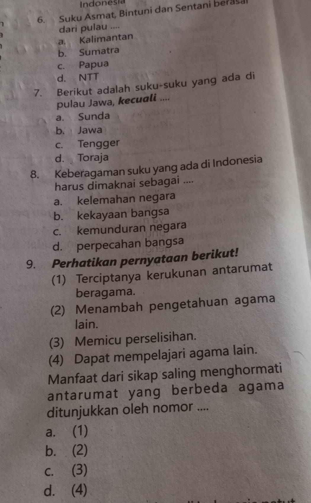 Indonesia
1 6. Suku Asmat, Bintuni dan Sentani berasa
] dari pulau ....
a. Kalimantan
b. Sumatra
c. Papua
d. NTT
7. Berikut adalah suku-suku yang ada di
pulau Jawa, kecuali ....
a. Sunda
b. Jawa
c. Tengger
d. Toraja
8. Keberagaman suku yang ada di Indonesia
harus dimaknai sebagai ....
a. kelemahan negara
b. kekayaan bangsa
c. kemunduran negara
d. perpecahan bangsa
9. Perhatikan pernyataan berikut!
(1) Terciptanya kerukunan antarumat
beragama.
(2) Menambah pengetahuan agama
lain.
(3) Memicu perselisihan.
(4) Dapat mempelajari agama lain.
Manfaat dari sikap saling menghormati
antarumat yang berbeda agama
ditunjukkan oleh nomor ....
a. (1)
b. (2)
c. (3)
d. (4)