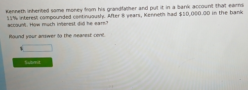 Kenneth inherited some money from his grandfather and put it in a bank account that earns
11% interest compounded continuously. After 8 years, Kenneth had $10,000.00 in the bank 
account. How much interest did he earn? 
Round your answer to the nearest cent. 
□ 
Submit