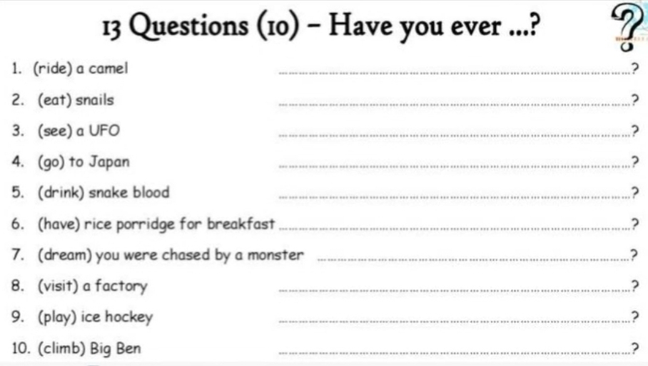 Questions (10) - Have you ever ...? ? 
1. (ride) a camel _? 
2. (eat) snails _? 
3. (see) a UFO _? 
4. (go) to Japan _? 
5. (drink) snake blood _? 
6. (have) rice porridge for breakfast _? 
7. (dream) you were chased by a monster _? 
8. (visit) a factory _.? 
9. (play) ice hockey _.? 
10. (climb) Big Ben _?