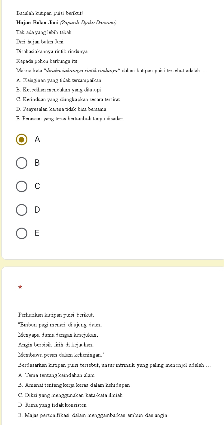 Bacalah kutipan puisi berikut!
Hujan Bulan Juni (Sapardi Djoko Damono)
Tak ada yang lebih tabah
Dari hujan bulan Juni
Dirahasiakannya rintik rindunya
Kepada pohon berbunga itu
Makna kata "dirɑhasiɑkannya rintik rindunya" dalam kutipan puisi tersebut adalah ....
A. Keinginan yang tidak tersampaikan
B. Kesedihan mendalam yang ditutupi
C. Kerinduan yang diungkapkan secara tersirat
D. Penyesalan karena tidak bisa bersama
E. Perasaan yang terus bertumbuh tanpa disadari
A
B
C
D
E
*
Perhatikan kutipan puisi berikut.
"Embun pagi menari di ujung daun,
Menyapa dunia dengan kesejukan,
Angin berbisik lirih di kejauhan,
Membawa pesan dalam keheningan."
Berdasarkan kutipan puisi tersebut, unsur intrinsik yang paling menonjol adalah ...
A. Tema tentang keindahan alam
B. Amanat tentang kerja keras dalam kehidupan
C. Diksi yang menggunakan kata-kata ilmiah
D. Rima yang tidak konsisten
E. Majas personifikasi dalam menggambarkan embun dan angin