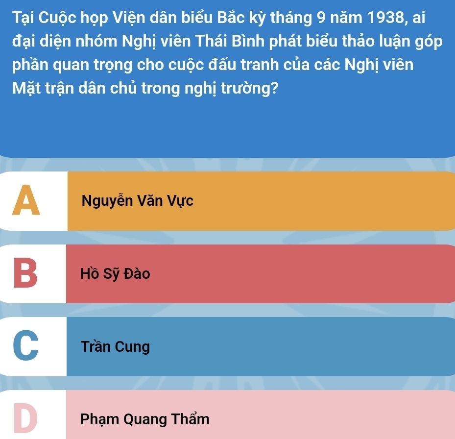 Tại Cuộc họp Viện dân biểu Bắc kỳ tháng 9 năm 1938, ai
đại diện nhóm Nghị viên Thái Bình phát biểu thảo luận góp
phần quan trọng cho cuộc đấu tranh của các Nghị viên
Mặt trận dân chủ trong nghị trường?
A Nguyễn Văn Vực
B Hồ Sỹ Đào
Trần Cung
D Phạm Quang Thẩm