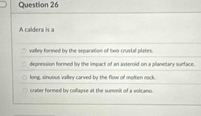 A caldera is a
valley formed by the separation of two crustal plates.
depression formed by the impact of an asteroid on a planetary surface.
long, sinuous valley carved by the flow of molten rock.
crater formed by collapse at the summit of a volcano.