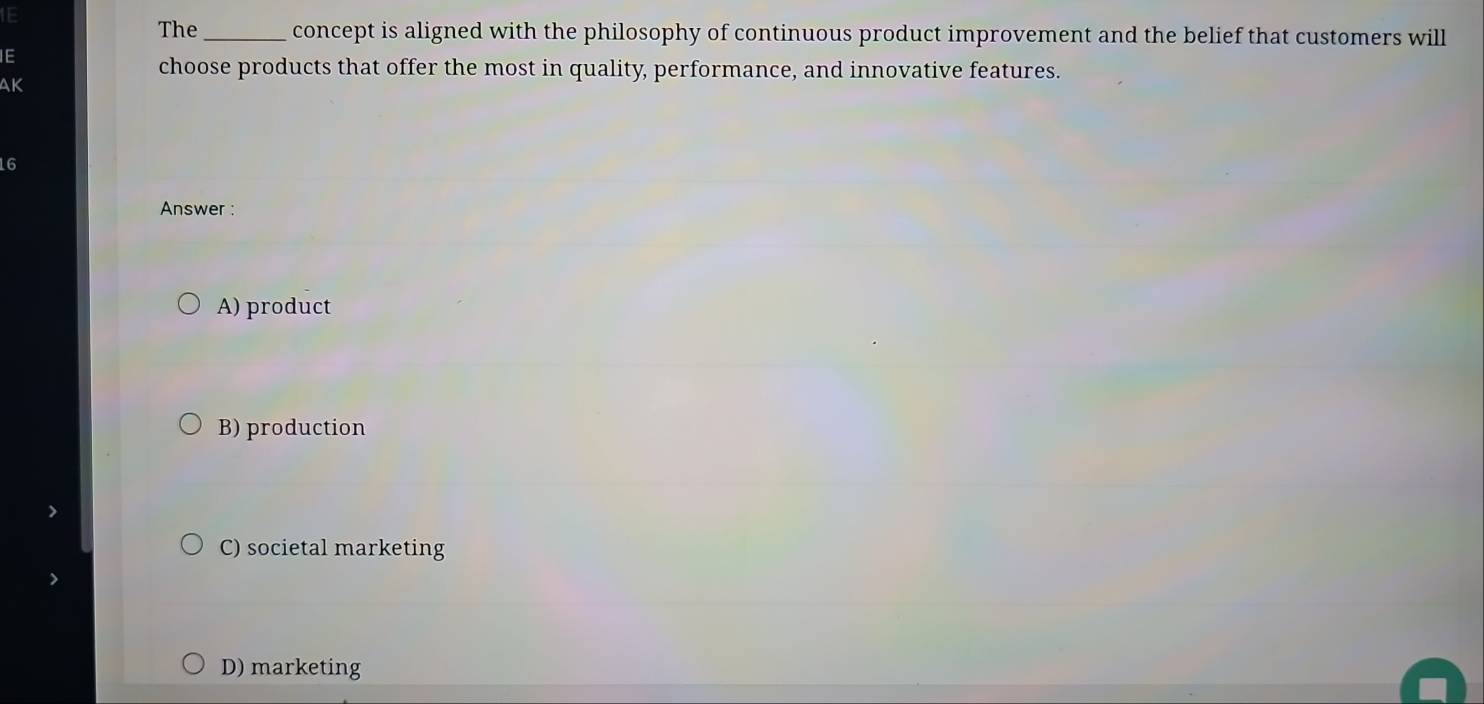 1E
The_ concept is aligned with the philosophy of continuous product improvement and the belief that customers will
IE
choose products that offer the most in quality, performance, and innovative features.
AK
16
Answer :
A) product
B) production
C) societal marketing
D) marketing