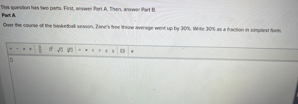 This question has two parts. First, answer Part A. Then, answer Part B. 
Part A 
Over the course of the basketball season, Zane's free throw average went up by 30%. Write 30% as a fraction in simplest form. 
+ x ÷  □ /□   □^(□) sqrt(□ ) sqrt[□](□ ) = < > (0) π