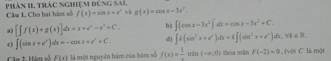 phÀN II. TRÁC NgHiệM đúng SAl.
Câu 1. Cho hai hàm số f(x)=sin x+e^x và g(x)=cos x-3x^2.
a) [∈t f(x)+g(x)]dx=x+e^x-x^3+C.
b) ∈t (cos x-3x^2)'dx=cos x-3x^2+C.
c) ∈t (sin x+e^x)dx=-cos x+e^x+C.
d) ∈t k(sin^2x+e^x)dx=k∈t (sin^2x+e^x)dx, forall k∈ R. 
Câu 2. Hàm số F(x) là một nguyên hàm của hàm số f(x)= 1/x trhat en(-x;0) thòa mǎn F(-2)=0 , (với C là một