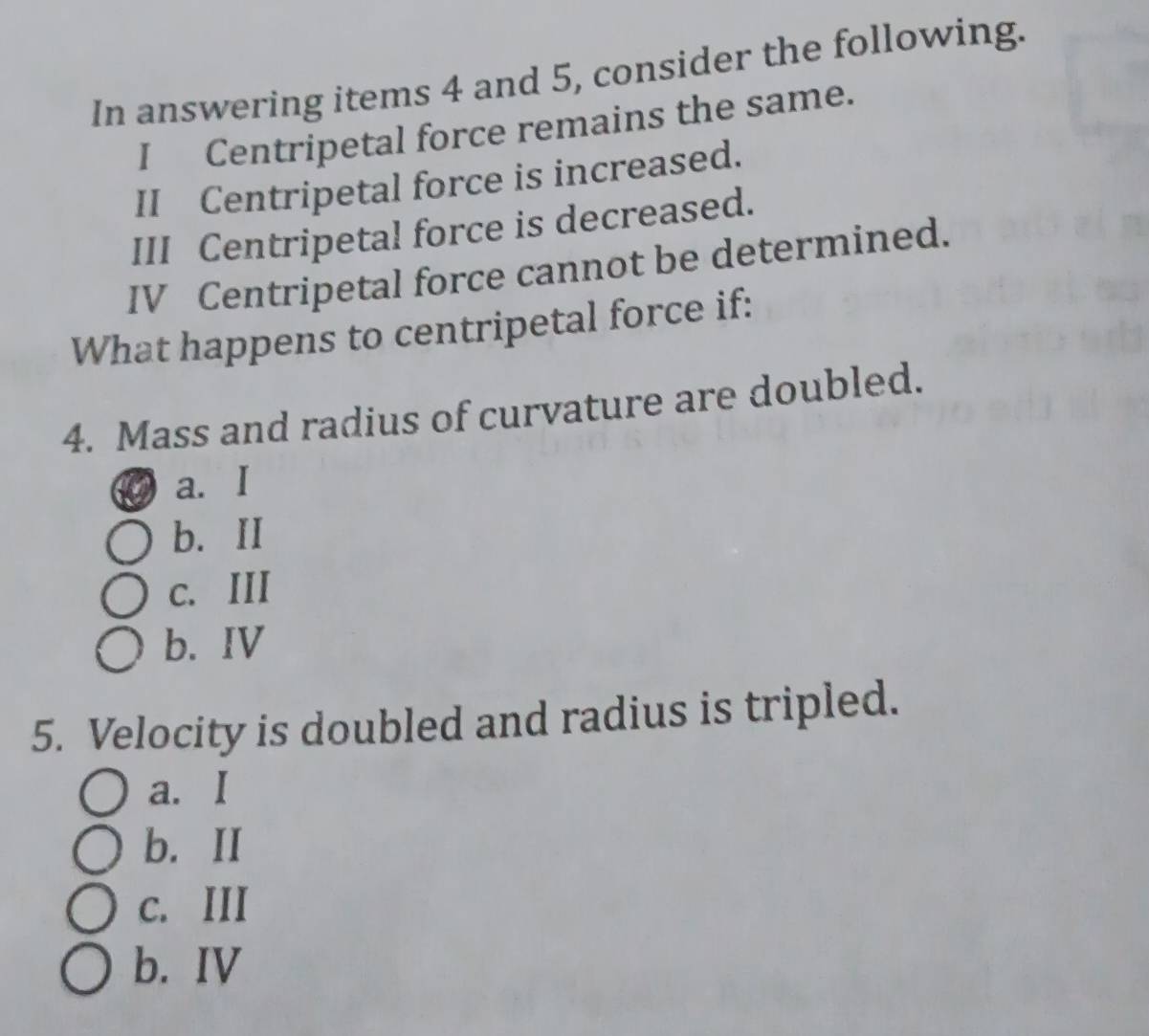 In answering items 4 and 5, consider the following.
I Centripetal force remains the same.
II Centripetal force is increased.
III Centripetal force is decreased.
IV Centripetal force cannot be determined.
What happens to centripetal force if:
4. Mass and radius of curvature are doubled.
a. I
b. II
c. III
b. IV
5. Velocity is doubled and radius is tripled.
a. I
b. II
c. III
b. IV