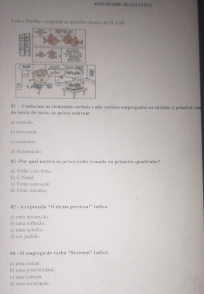 ATTVIDADE AVALLATIVA
Lvia a Tirinha e respenda as quesiões abacco de 01 a 04
01 - Conforme os elementos verbais e não verbais empregados na tirinha, é possível con
do início do texto, os peíxes estavam
a) rezando
b) brincando.
c) comendo.
d) reclamando
02 -Por qual motivo os peixes estão rezando no primeiro quadrinho?
a) Estão com fome.
b) É Natal.
c) Estão com sede.
d) Estão doentes.
03 - A expressão “Ó deusa preciosa!” indica
a) uma invocação.
b) uma reflexão.
c) uma opinião.
d) um pedido.
04 - O emprego do verbo “Rezemos” indica:
a) uma ordem.
b) uma possibilidade.
c) uma certeza.
d) uma orientação.