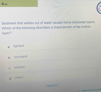 4/10
Sediment that settles out of water usually forms horizontal layers.
Which of the following describes a characteristic of the bottom
layer?
a lightest
b youngest
c darkest
d oidest
Check it
-" Improve this quest