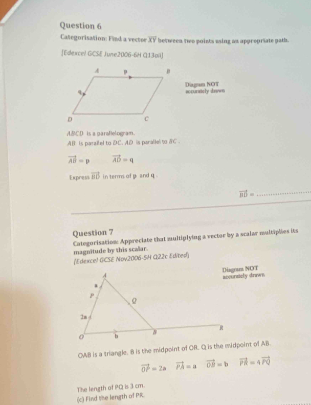 Categorisation: Find a vector overline XY between two points using an appropriate path. 
[Edexcel GCSE June2006-6H Q13aii] 
Diagram NOT 
accurately drawn
ABCD is a parallelogram.
AB is parallel to DC. AD is parallel to BC.
vector AB=p vector AD=q
Express vector BD in terms of p and q.
vector BD= _ 
Question 7 
Categorisation: Appreciate that multiplying a vector by a scalar multiplies its 
magnitude by this scalar. 
[Edexcel GCSE Nov2006-5H Q22c Edited] 
Diagram NOT 
accurately drawn
OAB is a triangle. B is the midpoint of OR. Q is the midpoint of AB.
vector OP=2a vector PA=a vector OB=b vector PR=4vector PQ
The length of PQ is 3 cm. 
(c) Find the length of PR.