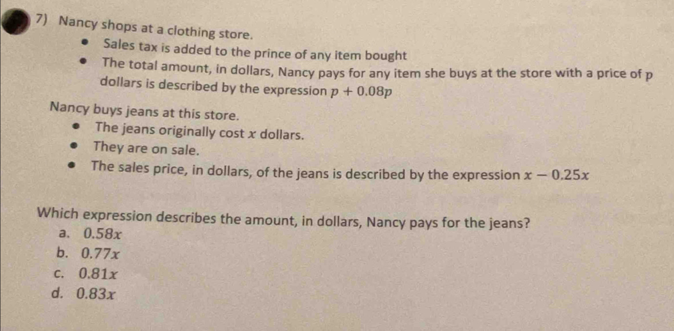 Nancy shops at a clothing store.
Sales tax is added to the prince of any item bought
The total amount, in dollars, Nancy pays for any item she buys at the store with a price of p
dollars is described by the expression p+0.08p
Nancy buys jeans at this store.
The jeans originally cost x dollars.
They are on sale.
The sales price, in dollars, of the jeans is described by the expression x-0.25x
Which expression describes the amount, in dollars, Nancy pays for the jeans?
a、 0.58x
b. 0.77x
c. 0.81x
d. 0.83x