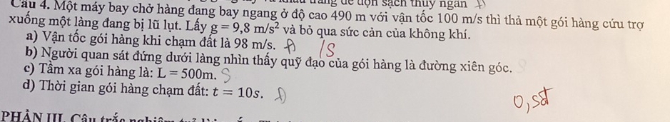 sacn thuy ngan 
Câu 4. Một máy bay chở hàng đang bay ngang ở độ cao 490 m với vận tốc 100 m/s thì thả một gói hàng cứu trợ 
xuống một làng đang bị lũ lụt. Lấy g=9,8m/s^2 và bỏ qua sức cản của không khí. 
a) Vận tốc gói hàng khi chạm đất là 98 m/s. 
b) Người quan sát đứng dưới làng nhìn thấy quỹ đạo của gói hàng là đường xiên góc. 
c) Tầm xa gói hàng là: L=500m. 
d) Thời gian gói hàng chạm đất: t=10s. 
PHảN III Câu