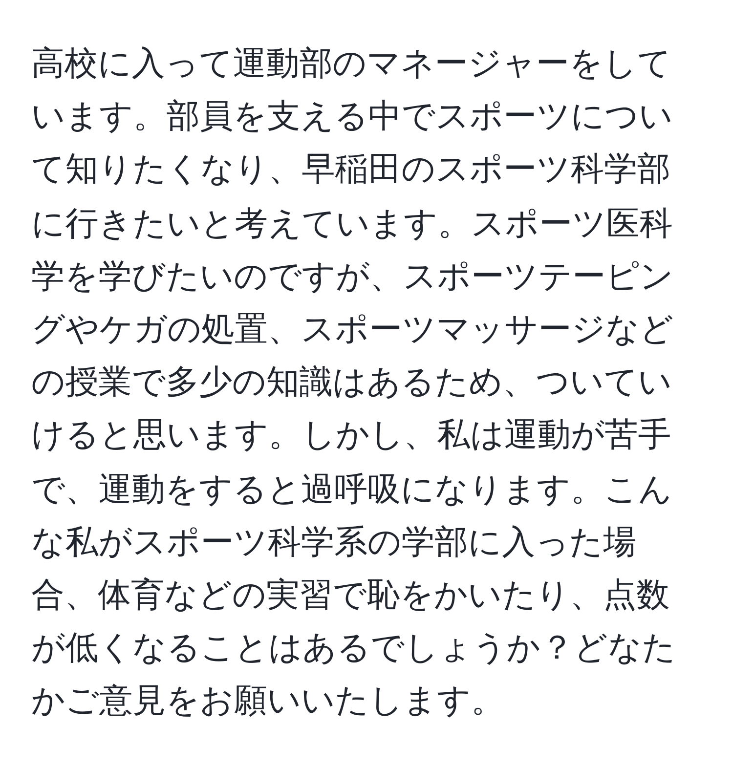 高校に入って運動部のマネージャーをしています。部員を支える中でスポーツについて知りたくなり、早稲田のスポーツ科学部に行きたいと考えています。スポーツ医科学を学びたいのですが、スポーツテーピングやケガの処置、スポーツマッサージなどの授業で多少の知識はあるため、ついていけると思います。しかし、私は運動が苦手で、運動をすると過呼吸になります。こんな私がスポーツ科学系の学部に入った場合、体育などの実習で恥をかいたり、点数が低くなることはあるでしょうか？どなたかご意見をお願いいたします。