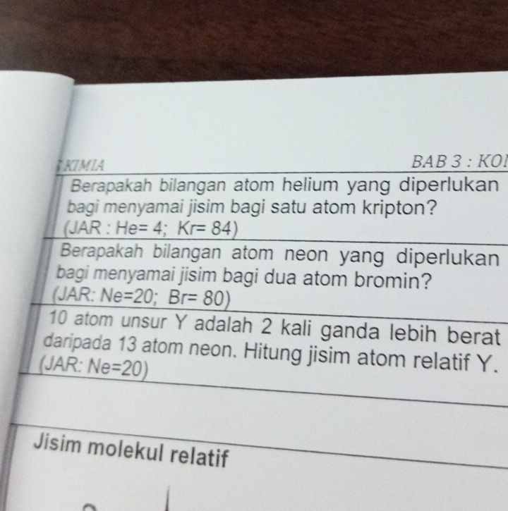 KIMIA 3 : KÖl
BAB
Berapakah bilangan atom helium yang diperlukan 
bagi menyamai jisim bagi satu atom kripton? 
(JAR : He=4;Kr=84)
Berapakah bilangan atom neon yang diperlukan 
bagi menyamai jisim bagi dua atom bromin? 
(JAR: Ne =20; Br=80)
10 atom unsur Y adalah 2 kali ganda lebih berat 
daripada 13 atom neon. Hitung jisim atom relatif Y. 
(JAR: Ne =20)
Jisim molekul relatif