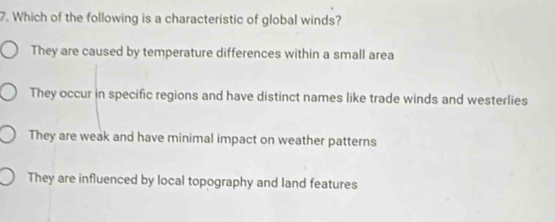 Which of the following is a characteristic of global winds?
They are caused by temperature differences within a small area
They occur in specific regions and have distinct names like trade winds and westerlies
They are weak and have minimal impact on weather patterns
They are influenced by local topography and land features