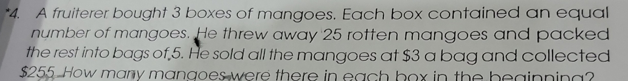 A fruiterer bought 3 boxes of mangoes. Each box contained an equal 
number of mangoes. He threw away 25 rotten mangoes and packed 
the rest into bags of 5. He sold all the mangoes at $3 a bag and collected
$255. How many mangoes were there in each box in the beginning?