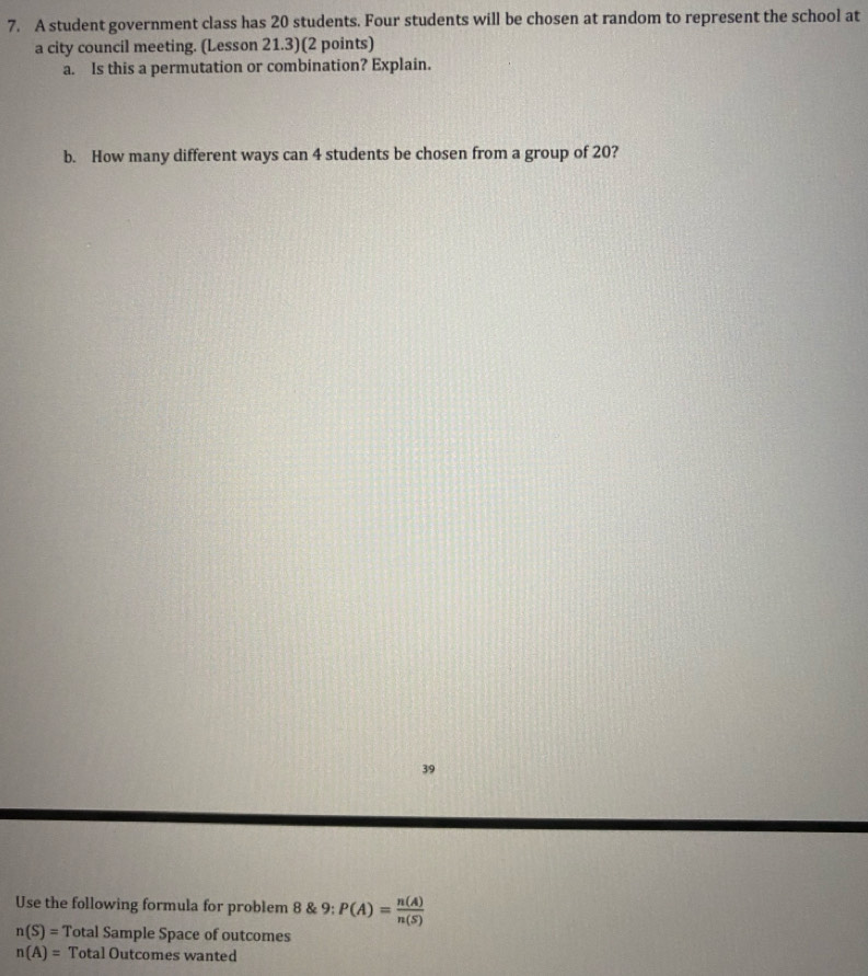 A student government class has 20 students. Four students will be chosen at random to represent the school at 
a city council meeting. (Lesson 21.3)(2 points) 
a. Is this a permutation or combination? Explain. 
b. How many different ways can 4 students be chosen from a group of 20? 
39 
Use the following formula for problem 8 & 9; P(A)= n(A)/n(S) 
n(S)= Total Sample Space of outcomes
n(A)= Total Outcomes wanted