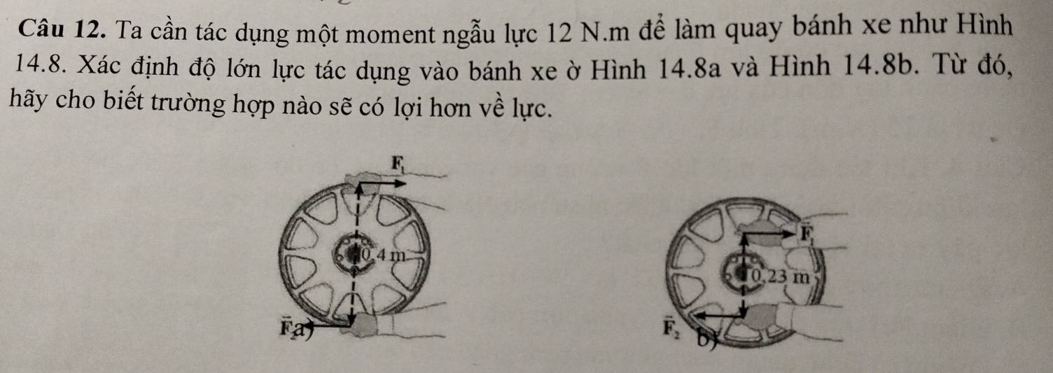 Ta cần tác dụng một moment ngẫu lực 12 N.m để làm quay bánh xe như Hình
14.8. Xác định độ lớn lực tác dụng vào bánh xe ờ Hình 14.8a và Hình 14.8b. Từ đó,
hãy cho biết trường hợp nào sẽ có lợi hơn về lực.
overline L
0.23 m
vector F_2