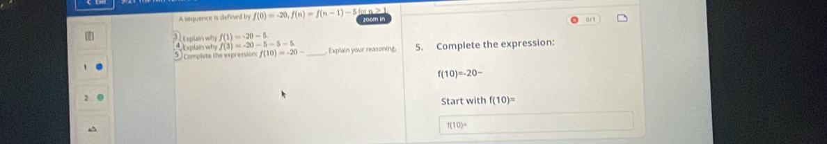 A sequence is defined by f(0)=-20, f(n)=f(n-1)-56 room in
0/1
Explain why f(3)=-20-5-5-5 explain why f(1)=-20-5
5 complete the expression: f(10)=-20- _ . Explain your reasoning. 5. Complete the expression:
f(10)=-20-
Start with f(10)=
f(10)=