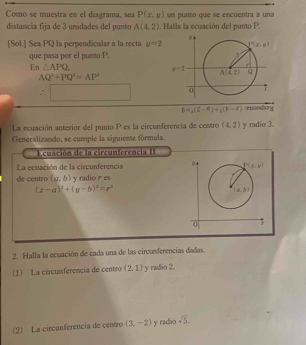 Como se muestra en el diagrama, sea P(x,y) un punto que se encuentra a una
distancía fija de 3 unidades del punto A(4,2). Halla la ecuación del punto P.
[Sol.] Sea PQ la perpendicular a la recta y=2
que pasa por el punto P.
En△ APQ,
AQ^2+PQ^2=AP^2
∴ □
6=_z(7-n)+_z(7-x) :eisandsəd
La ecuación anterior del punto P es la circunferencia de centro (4,2) y radio 3.
Generalizando, se cumple la siguiente fórmula.
Ecuación de la circunferencia II
La ecuación de la circunferencia
de centro (a,b) y radio  es
(x-a)^2+(y-b)^2=r^2
2. Halla la ecuación de cada una de las circunferencias dadas.
(1) La circunferencia de centro (2,1) y radio 2.
(2) La circunferencia de centro (3,-2) y radio sqrt(5).